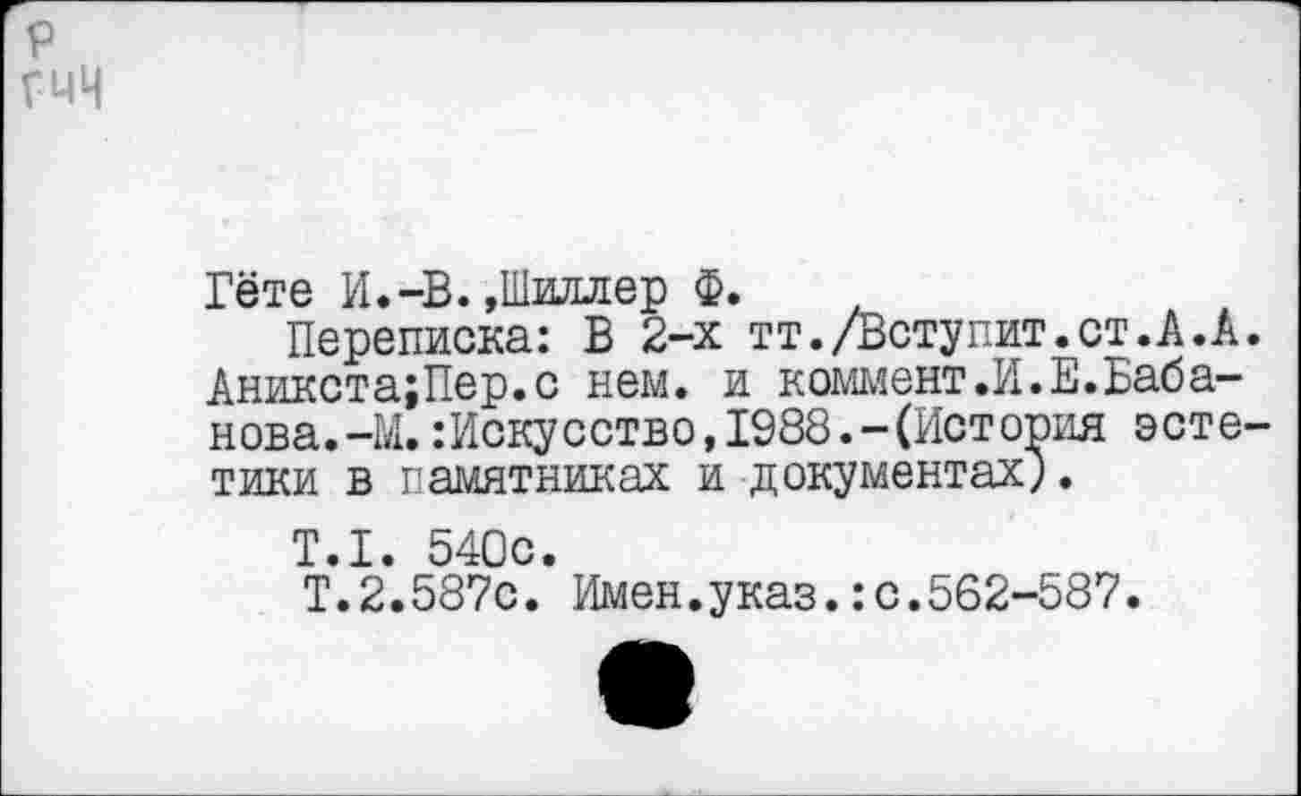 ﻿р гмч
Гёте И.-В. »Шиллер Ф.
Переписка: В 2-х тт./Ветупит.ст.А.А. Аникста;Пер.с нем. и коммент.И.Е.Баба-нова.-М.Искусство, 1988.-(История эстетики в памятниках и документах;.
Т.1. 540с.
Т.2.587с. Имен.указ.:с.562-587.